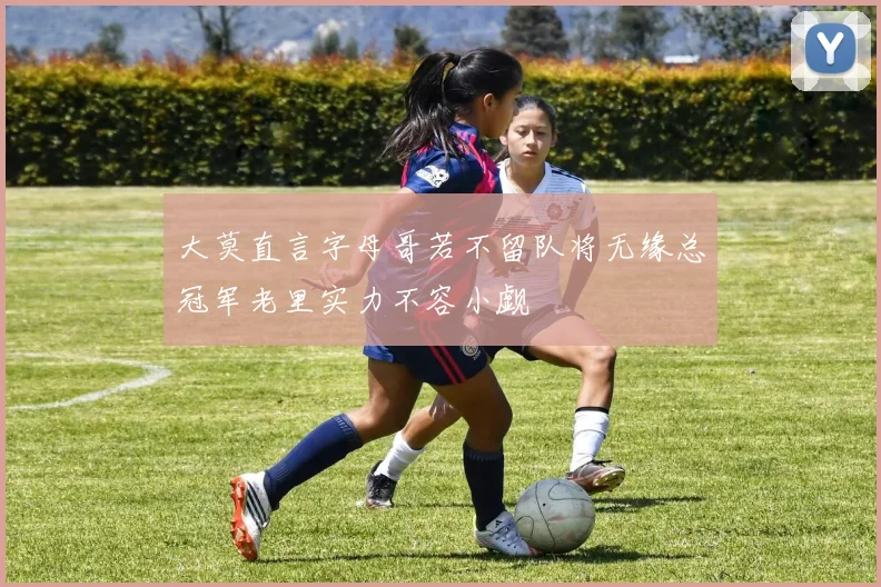 大莫直言字母哥若不留队将无缘总冠军老里实力不容小觑