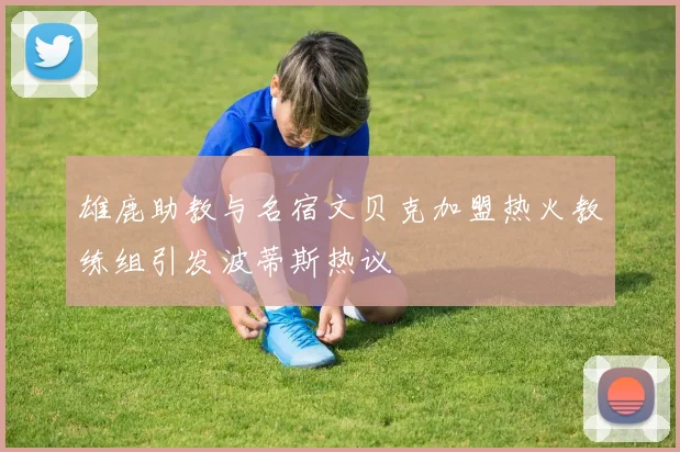 雄鹿助教与名宿文贝克加盟热火教练组引发波蒂斯热议