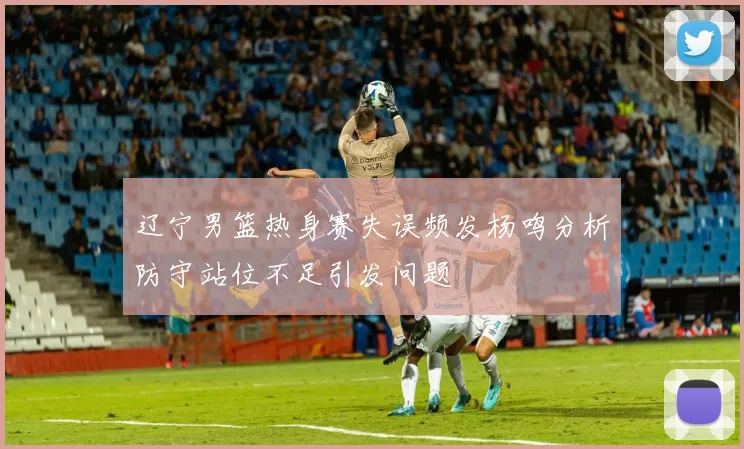 辽宁男篮热身赛失误频发杨鸣分析防守站位不足引发问题