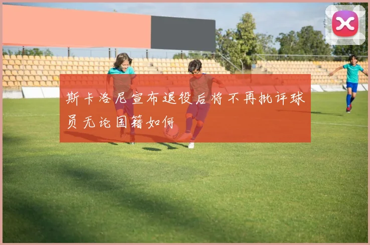 斯卡洛尼宣布退役后将不再批评球员无论国籍如何