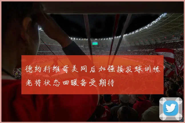 德约科维奇美网后加强接发球训练老将状态回暖备受期待