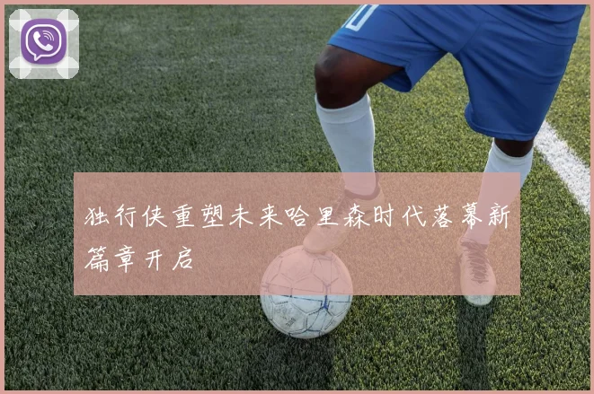 独行侠重塑未来哈里森时代落幕新篇章开启